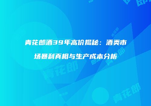 青花郎酒39年高价揭秘：酒类市场暴利真相与生产成本分析