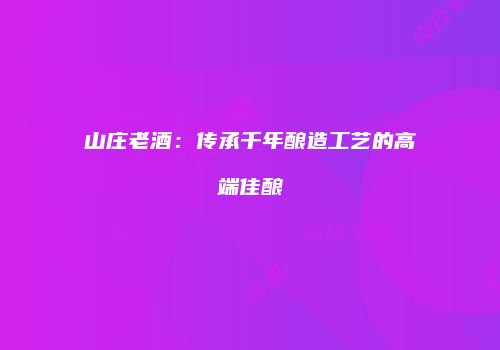 山庄老酒：传承千年酿造工艺的高端佳酿