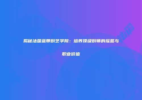 揭秘法国蓝带厨艺学院：培养顶级厨师的摇篮与职业价值