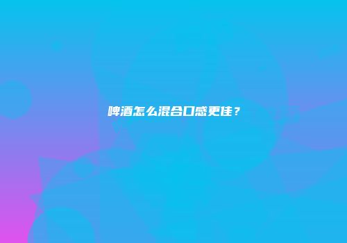 啤酒怎么混合口感更佳？