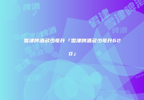 雪津啤酒多少毫升「雪津啤酒多少毫升620」