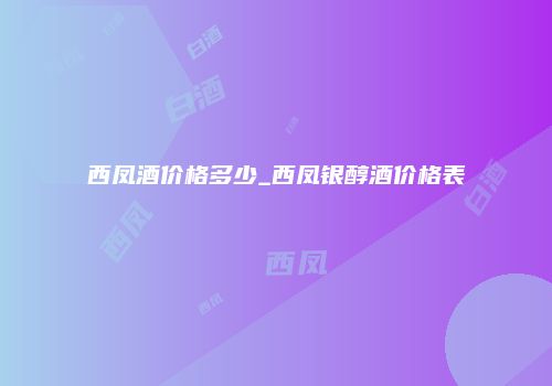 西凤酒价格多少_西凤银醇酒价格表