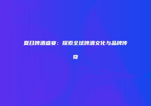 夏日啤酒盛宴：探索全球啤酒文化与品牌传奇