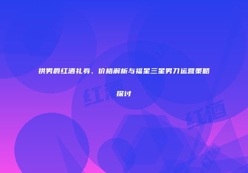 拱男爵红酒礼券、价格解析与福星三星男刀运营策略探讨