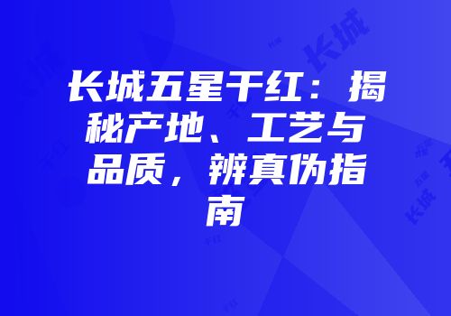长城五星干红：揭秘产地、工艺与品质，辨真伪指南