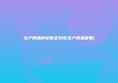 生产啤酒的设备多少钱(生产啤酒需要)