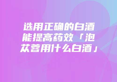 选用正确的白酒能提高药效「泡苁蓉用什么白酒」