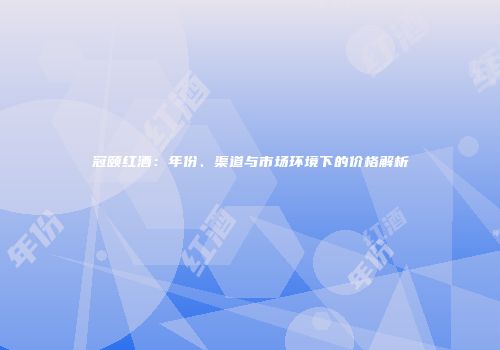冠颐红酒：年份、渠道与市场环境下的价格解析