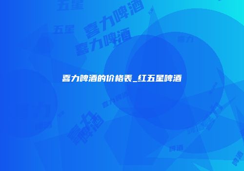 喜力啤酒的价格表_红五星啤酒