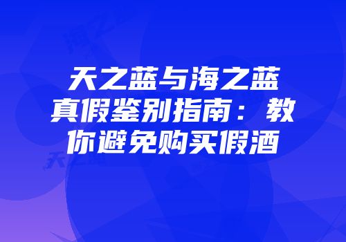天之蓝与海之蓝真假鉴别指南：教你避免购买假酒