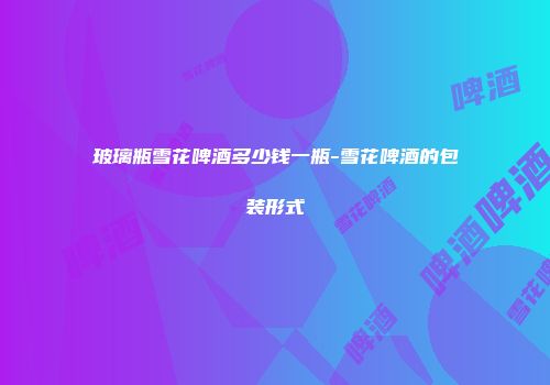 玻璃瓶雪花啤酒多少钱一瓶-雪花啤酒的包装形式