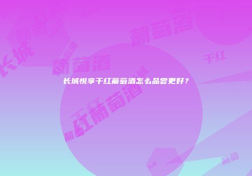 长城悦享干红葡萄酒怎么品尝更好？