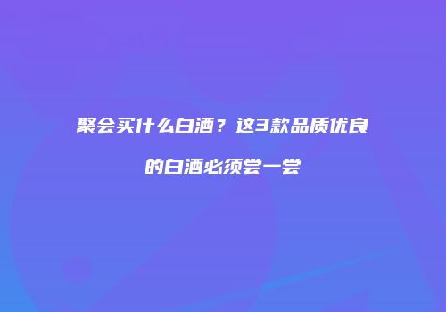 聚会买什么白酒？这3款品质优良的白酒必须尝一尝