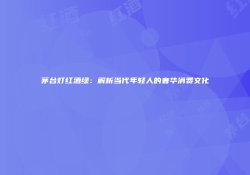 茅台灯红酒绿：解析当代年轻人的奢华消费文化