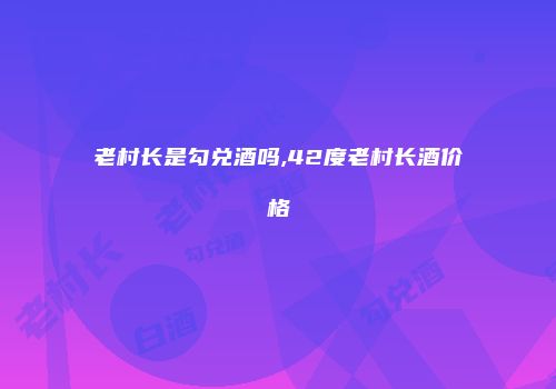 老村长是勾兑酒吗,42度老村长酒价格