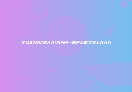 茅台67度价格大介绍(为何一瓶茅台能卖到上万元?)