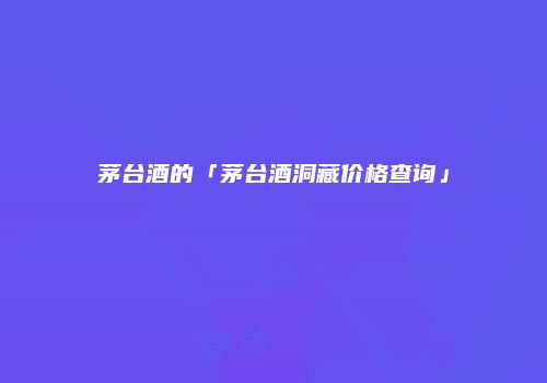 茅台酒的「茅台酒洞藏价格查询」