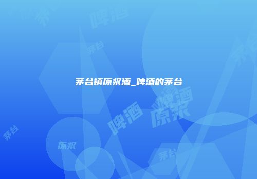 茅台镇原浆酒_啤酒的茅台