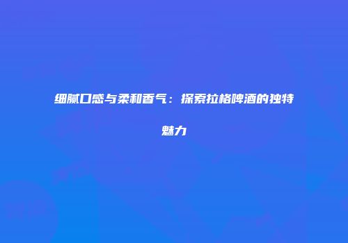 细腻口感与柔和香气：探索拉格啤酒的独特魅力