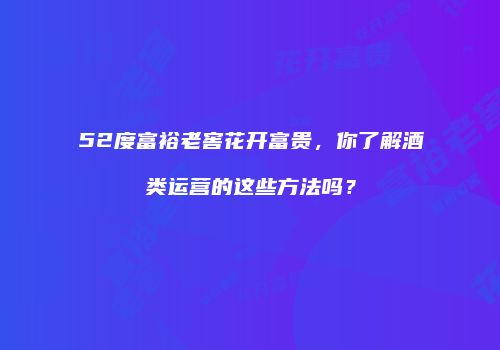 52度富裕老窖花开富贵，你了解酒类运营的这些方法吗？