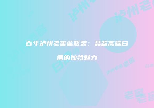 百年泸州老窖蓝瓶装：品鉴高端白酒的独特魅力
