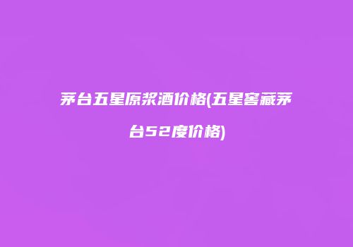 茅台五星原浆酒价格(五星窖藏茅台52度价格)