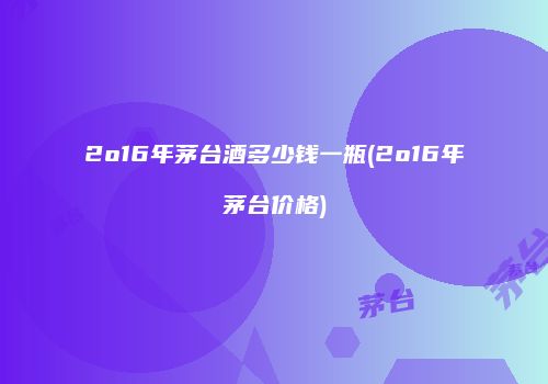2o16年茅台酒多少钱一瓶(2o16年茅台价格)