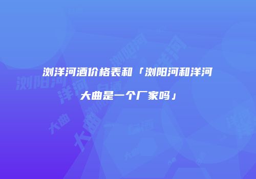 浏洋河酒价格表和「浏阳河和洋河大曲是一个厂家吗」
