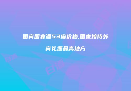 国宾国宴酒53度价格,国家接待外宾礼遇最高地方