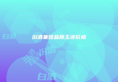 汾酒集团晶质玉液价格