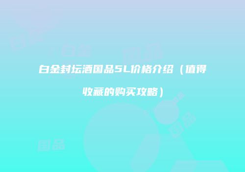 白金封坛酒国品5L价格介绍（值得收藏的购买攻略）