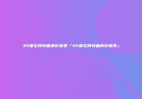 35度沱牌特曲酒价格表「35度沱牌特曲的价格表」