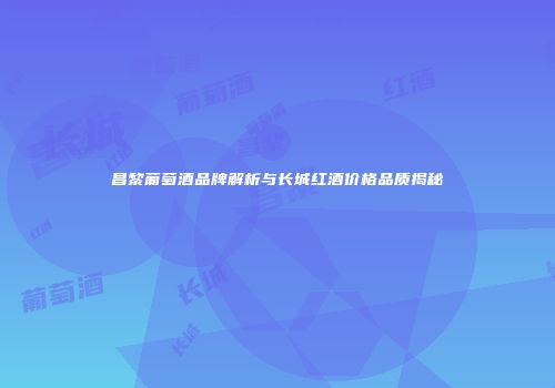 昌黎葡萄酒品牌解析与长城红酒价格品质揭秘