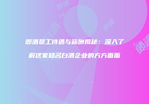 郎酒员工待遇与薪酬揭秘：深入了解这家知名白酒企业的方方面面