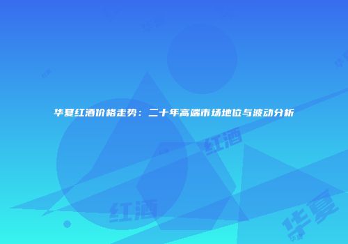 华夏红酒价格走势：二十年高端市场地位与波动分析