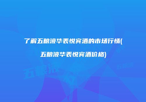 了解五粮液华表悦宾酒的市场行情(五粮液华表悦宾酒价格)