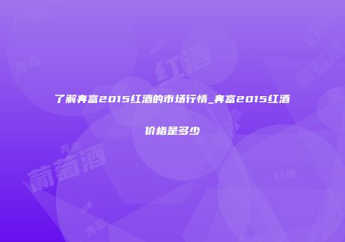 了解奔富2015红酒的市场行情_奔富2015红酒价格是多少