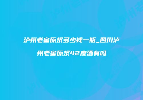 泸州老窖原浆多少钱一瓶_四川泸州老窖原浆42度酒有吗