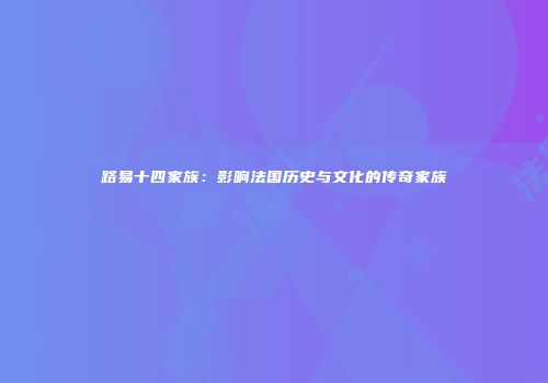 路易十四家族：影响法国历史与文化的传奇家族