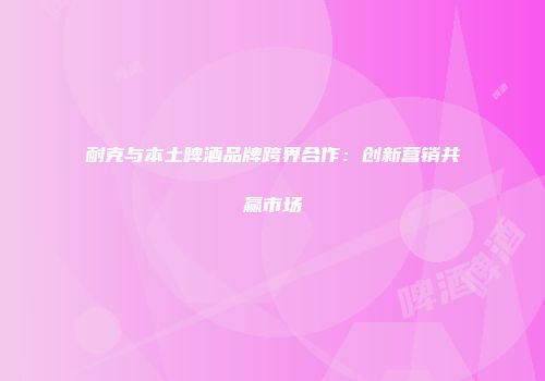 耐克与本土啤酒品牌跨界合作：创新营销共赢市场