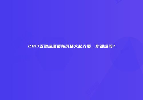 2017五粮液酒最新价格大起大落，你知道吗？