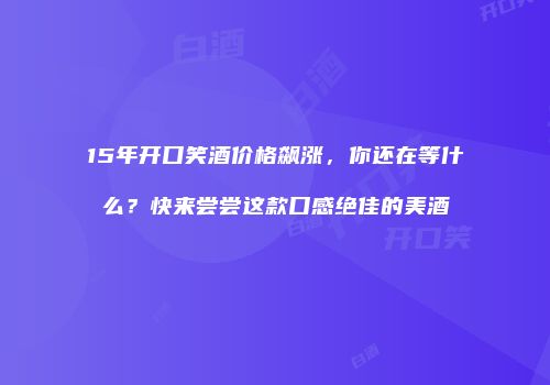 15年开口笑酒价格飙涨，你还在等什么？快来尝尝这款口感绝佳的美酒