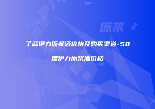了解伊力原浆酒价格及购买渠道-50度伊力原浆酒价格