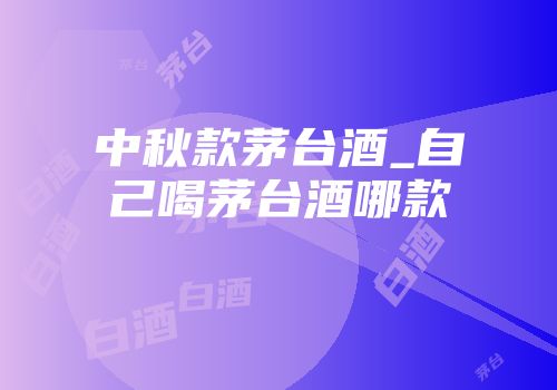 中秋款茅台酒_自己喝茅台酒哪款