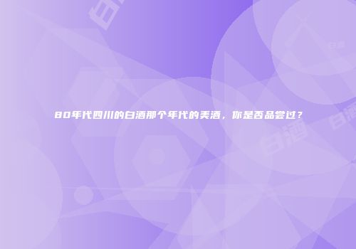80年代四川的白酒那个年代的美酒，你是否品尝过？