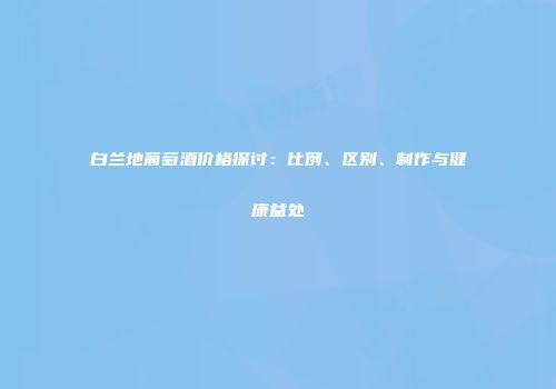 白兰地葡萄酒价格探讨：比例、区别、制作与健康益处