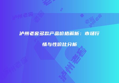 泸州老窖多款产品价格解析：市场行情与性价比分析