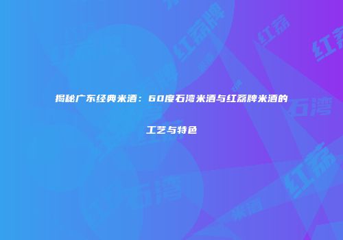 揭秘广东经典米酒：60度石湾米酒与红荔牌米酒的工艺与特色