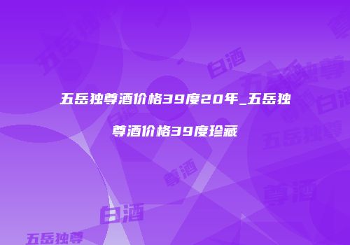 五岳独尊酒价格39度20年_五岳独尊酒价格39度珍藏