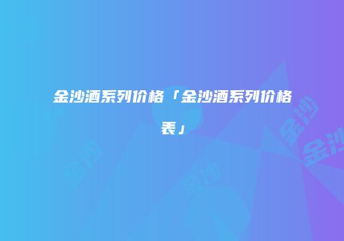 金沙酒系列价格「金沙酒系列价格表」